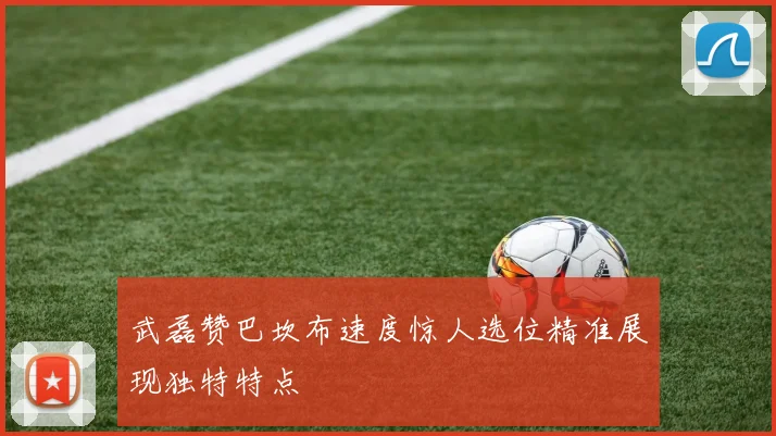 武磊赞巴坎布速度惊人选位精准展现独特特点