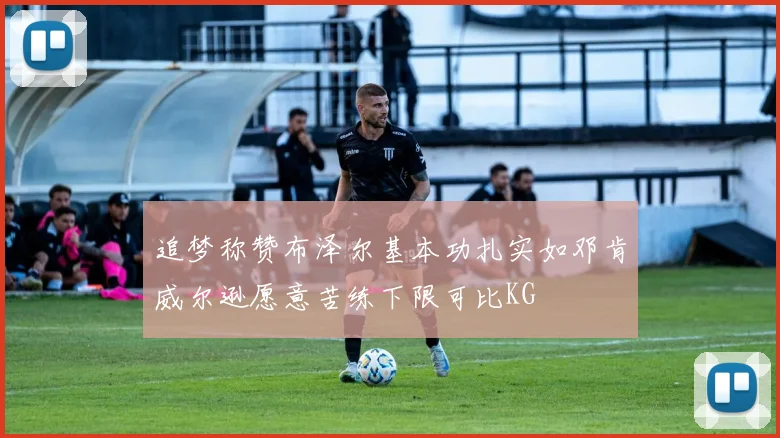 追梦称赞布泽尔基本功扎实如邓肯威尔逊愿意苦练下限可比KG
