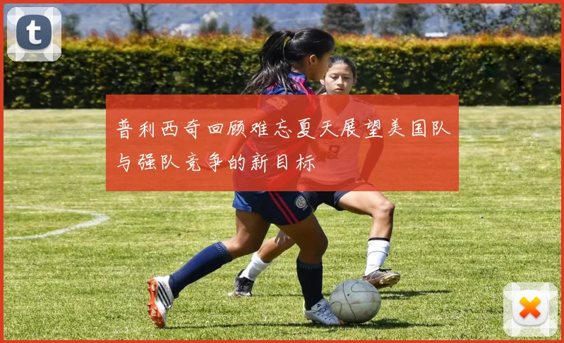 普利西奇回顾难忘夏天展望美国队与强队竞争的新目标
