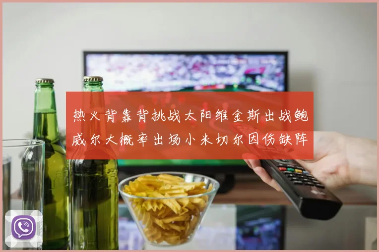 热火背靠背挑战太阳维金斯出战鲍威尔大概率出场小米切尔因伤缺阵