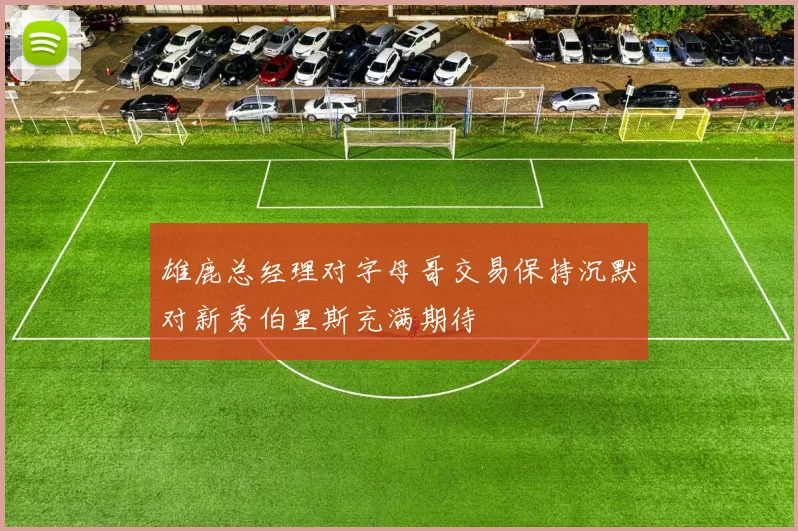 雄鹿总经理对字母哥交易保持沉默对新秀伯里斯充满期待
