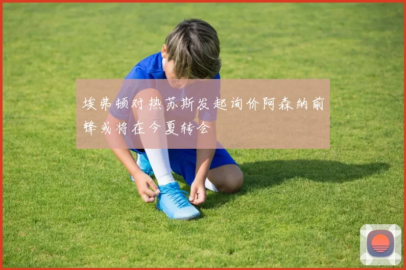 埃弗顿对热苏斯发起询价阿森纳前锋或将在今夏转会