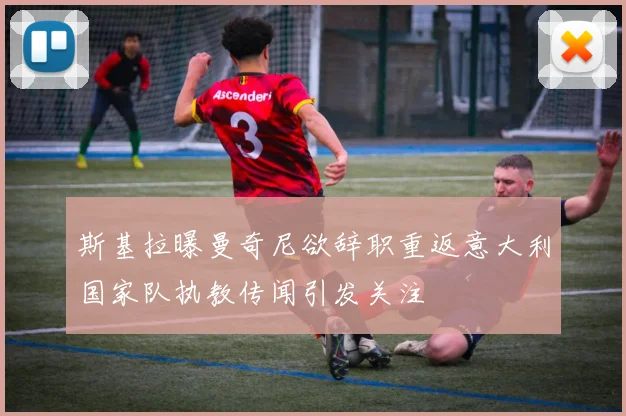 斯基拉曝曼奇尼欲辞职重返意大利国家队执教传闻引发关注