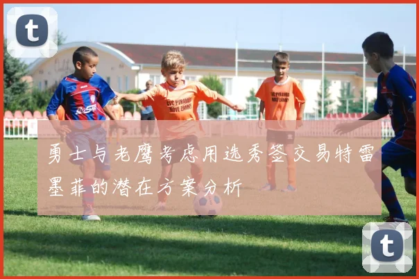 勇士与老鹰考虑用选秀签交易特雷墨菲的潜在方案分析