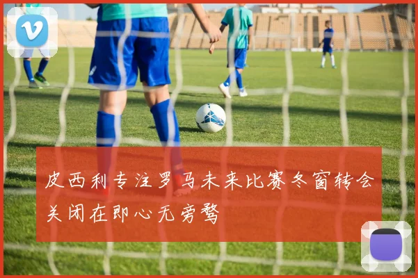 皮西利专注罗马未来比赛冬窗转会关闭在即心无旁骛