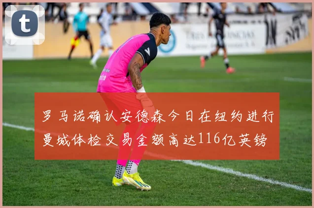 罗马诺确认安德森今日在纽约进行曼城体检交易金额高达116亿英镑
