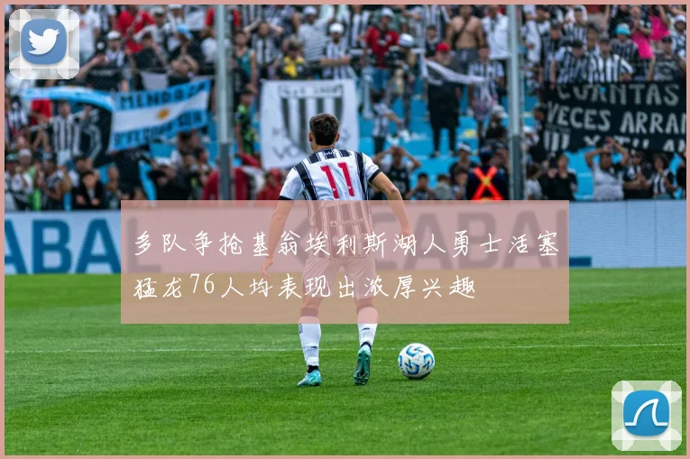 多队争抢基翁埃利斯湖人勇士活塞猛龙76人均表现出浓厚兴趣