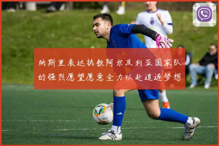 纳斯里表达执教阿尔及利亚国家队的强烈愿望愿意全力以赴追逐梦想