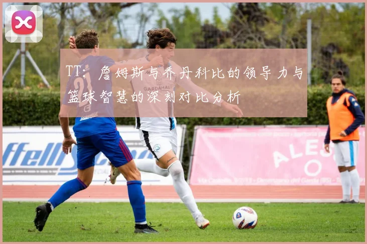 TT:詹姆斯与乔丹科比的领导力与篮球智慧的深刻对比分析