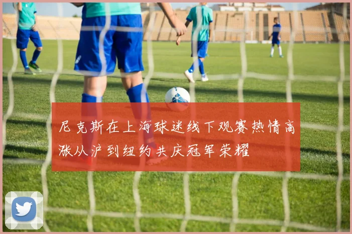 尼克斯在上海球迷线下观赛热情高涨从沪到纽约共庆冠军荣耀