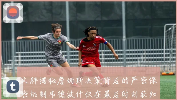 文胖揭秘詹姆斯决策背后的严密保密机制韦德波什仅在最后时刻获知消息