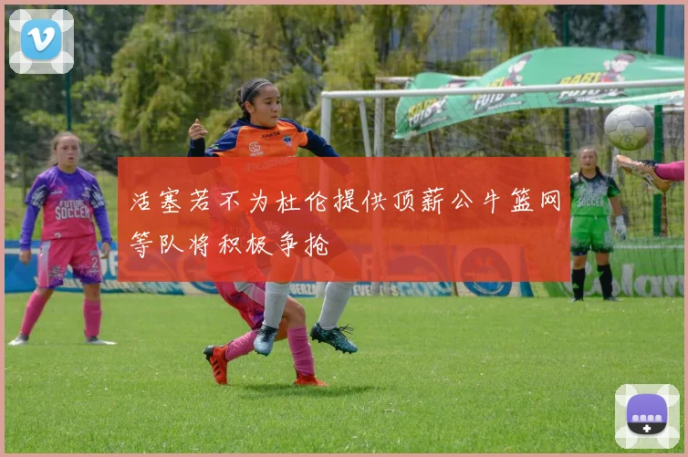 活塞若不为杜伦提供顶薪公牛篮网等队将积极争抢