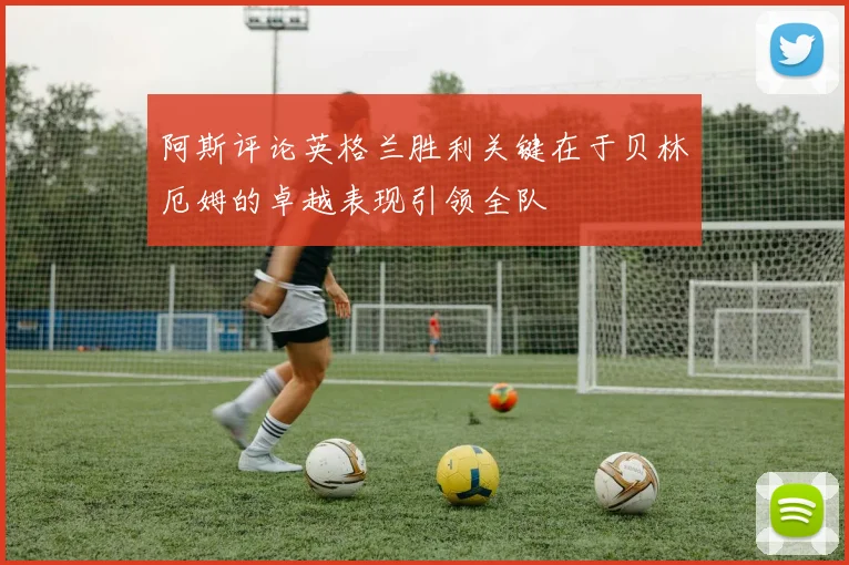 阿斯评论英格兰胜利关键在于贝林厄姆的卓越表现引领全队
