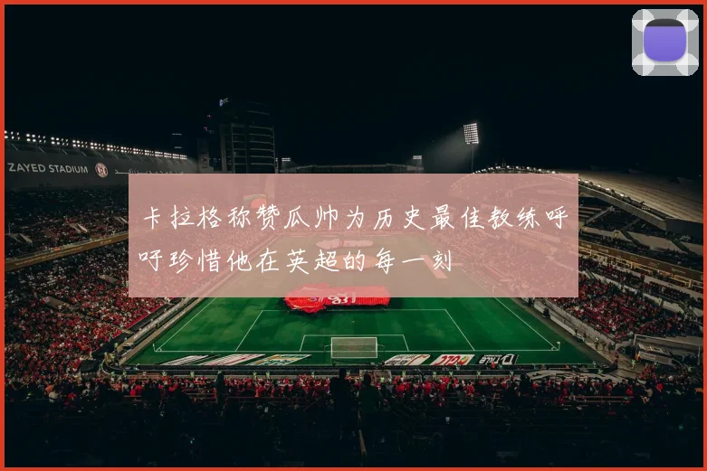 卡拉格称赞瓜帅为历史最佳教练呼吁珍惜他在英超的每一刻