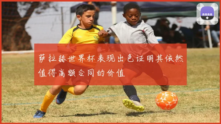 萨拉赫世界杯表现出色证明其依然值得高额合同的价值