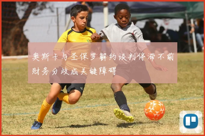 奥斯卡与圣保罗解约谈判停滞不前财务分歧成关键障碍