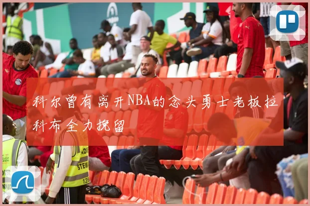 科尔曾有离开NBA的念头勇士老板拉科布全力挽留