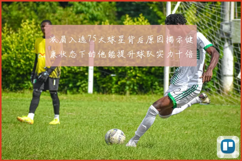 浓眉入选75大球星背后原因揭示健康状态下的他能提升球队实力十倍