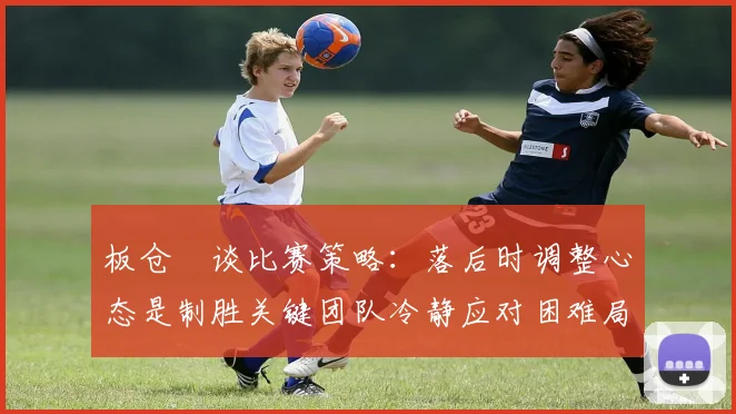 板仓滉谈比赛策略：落后时调整心态是制胜关键团队冷静应对困难局面