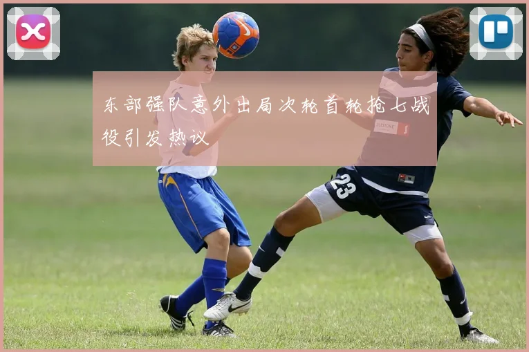 东部强队意外出局次轮首轮抢七战役引发热议