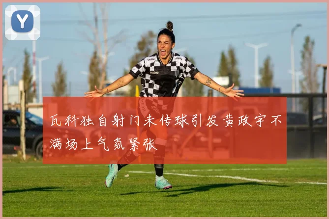 瓦科独自射门未传球引发黄政宇不满场上气氛紧张